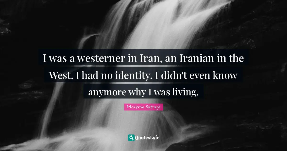 I was a westerner in Iran, an Iranian in the West. I had no identity. I didn't even know anymore why I was living.