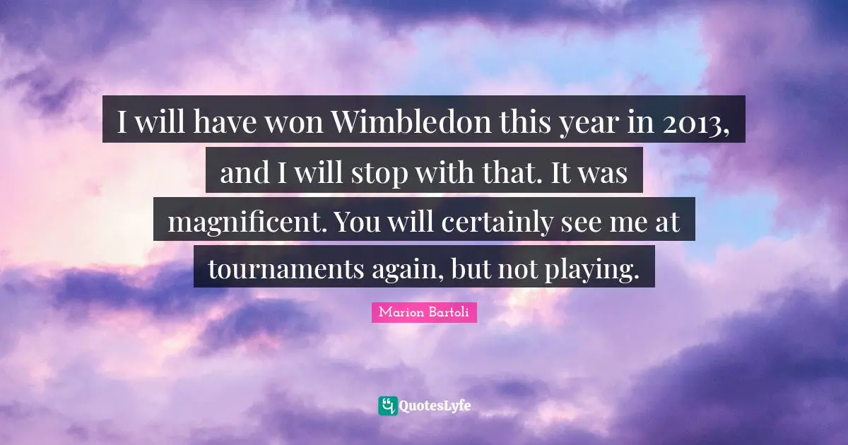 I will have won Wimbledon this year in 2013, and I will stop with that. It was magnificent. You will certainly see me at tournaments again, but not playing.