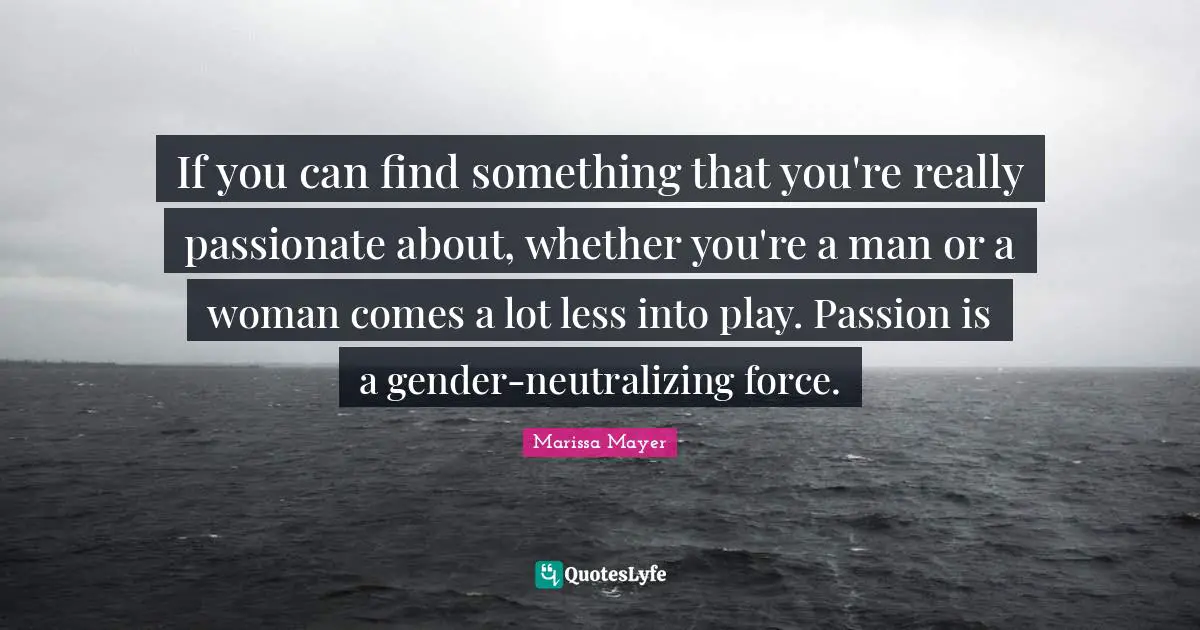 If you can find something that you're really passionate about, whether you're a man or a woman comes a lot less into play. Passion is a gender-neutralizing force.