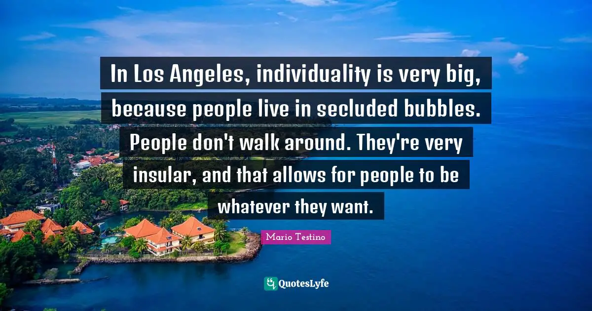 In Los Angeles, individuality is very big, because people live in secluded bubbles. People don't walk around. They're very insular, and that allows for people to be whatever they want.