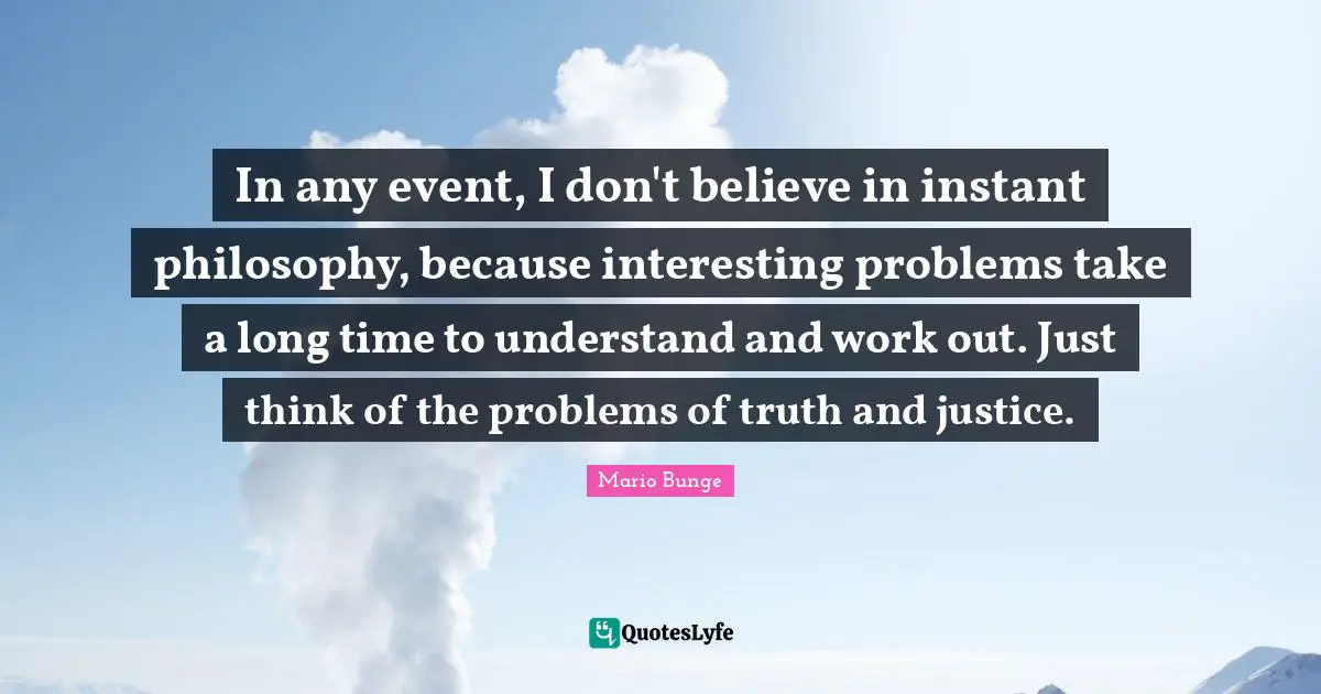 In any event, I don't believe in instant philosophy, because interesting problems take a long time to understand and work out. Just think of the problems of truth and justice.