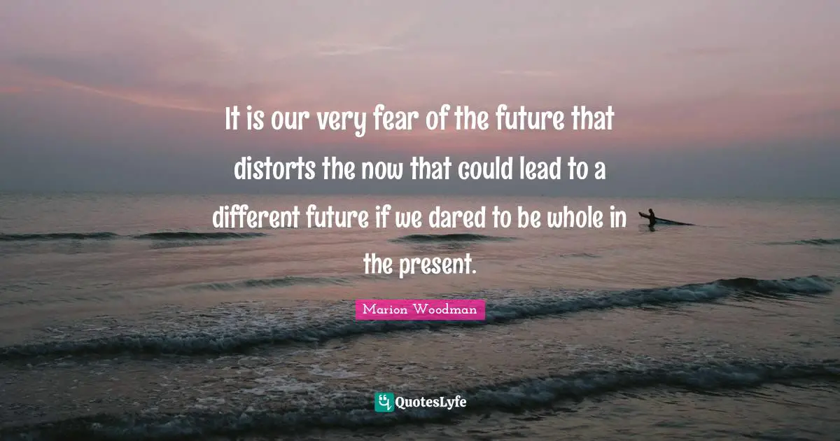 Marion Woodman Quotes: "It is our very fear of the future that distorts the now that could lead to a different future if we dared to be whole in the present."