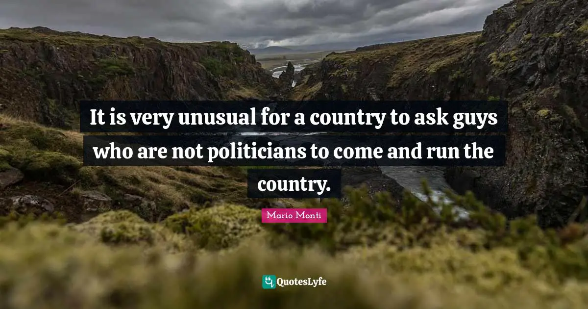 It is very unusual for a country to ask guys who are not politicians to come and run the country.