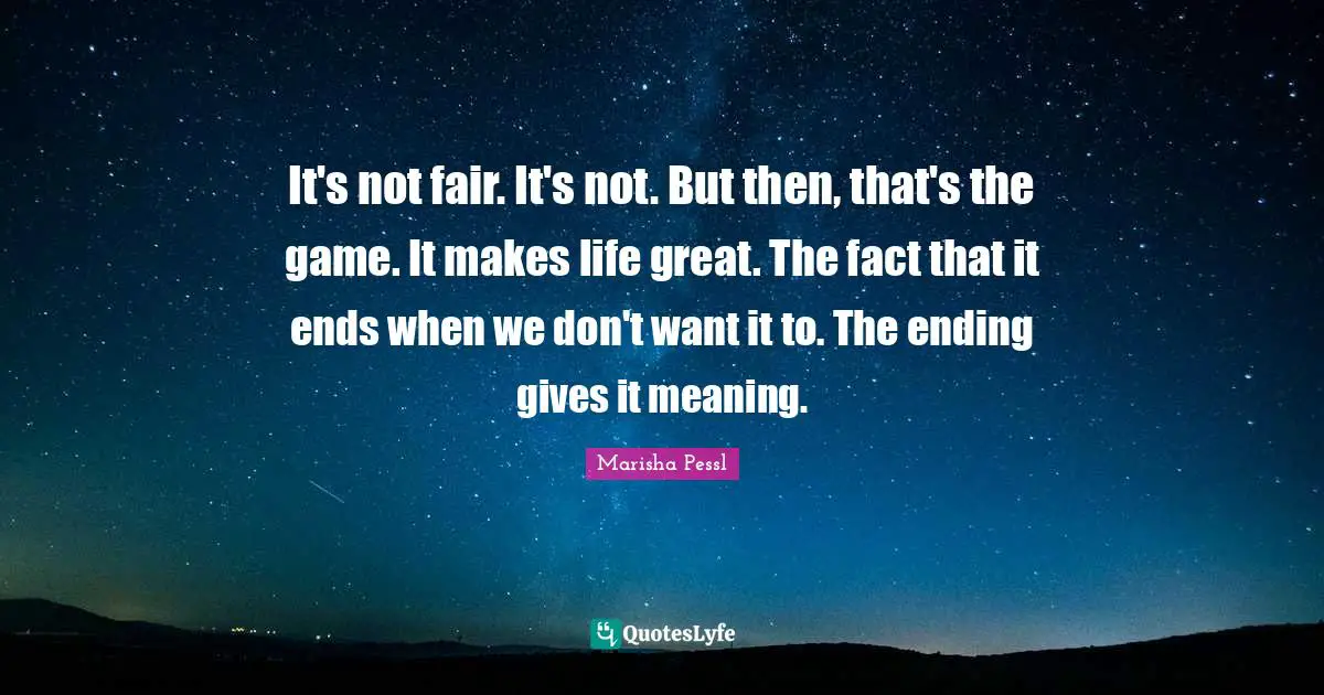 It's not fair. It's not. But then, that's the game. It makes life great. The fact that it ends when we don't want it to. The ending gives it meaning.