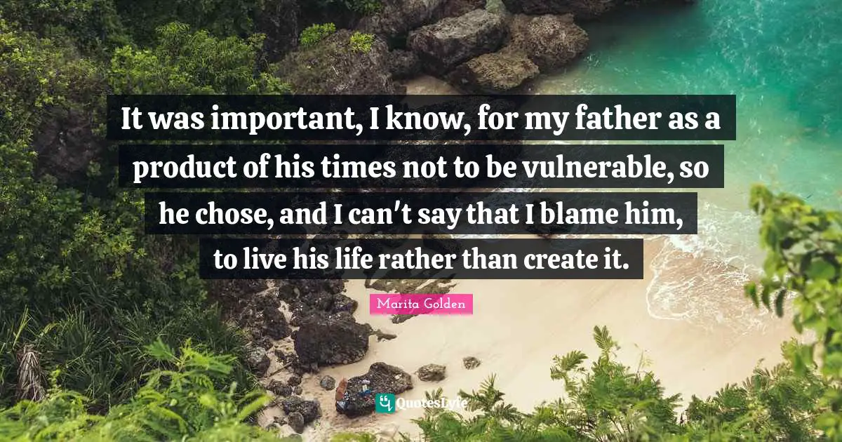 It was important, I know, for my father as a product of his times not to be vulnerable, so he chose, and I can't say that I blame him, to live his life rather than create it.