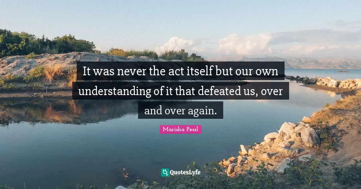 It was never the act itself but our own understanding of it that defeated us, over and over again.