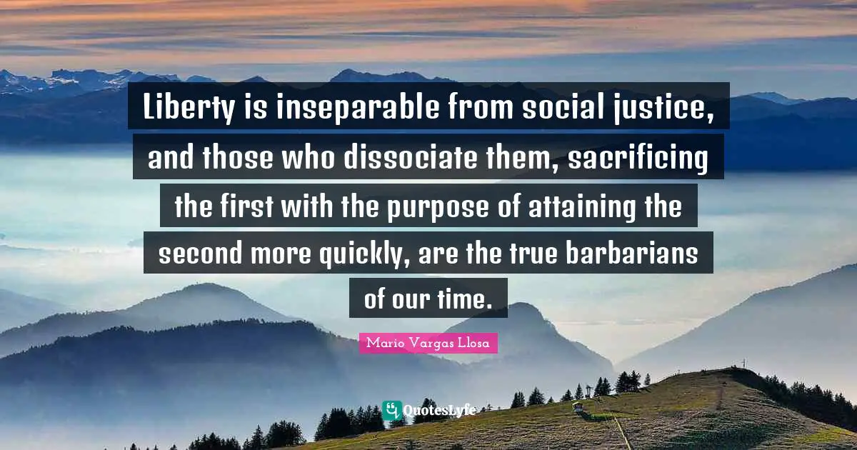 Mario Vargas Llosa Quotes: "Liberty is inseparable from social justice, and those who dissociate them, sacrificing the first with the purpose of attaining the second more quickly, are the true barbarians of our time."