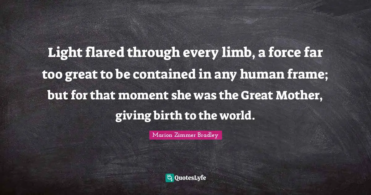 Birth Mother Quotes: "Light flared through every limb, a force far too great to be contained in any human frame; but for that moment she was the Great Mother, giving birth to the world."