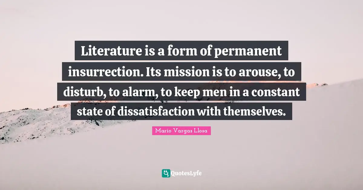 Mario Vargas Llosa Quotes: "Literature is a form of permanent insurrection. Its mission is to arouse, to disturb, to alarm, to keep men in a constant state of dissatisfaction with themselves."