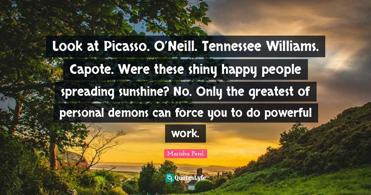 Demons Quotes: "Look at Picasso. O’Neill. Tennessee Williams. Capote. Were these shiny happy people spreading sunshine? No. Only the greatest of personal demons can force you to do powerful work."