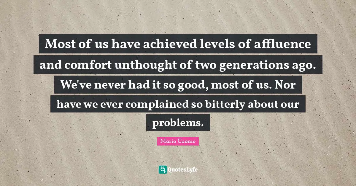 Mario Cuomo Quotes: "Most of us have achieved levels of affluence and comfort unthought of two generations ago. We've never had it so good, most of us. Nor have we ever complained so bitterly about our problems."