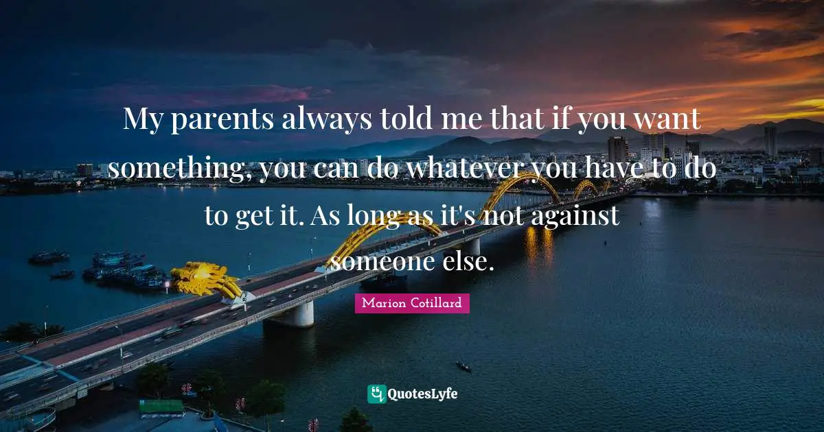 My parents always told me that if you want something, you can do whatever you have to do to get it. As long as it's not against someone else.