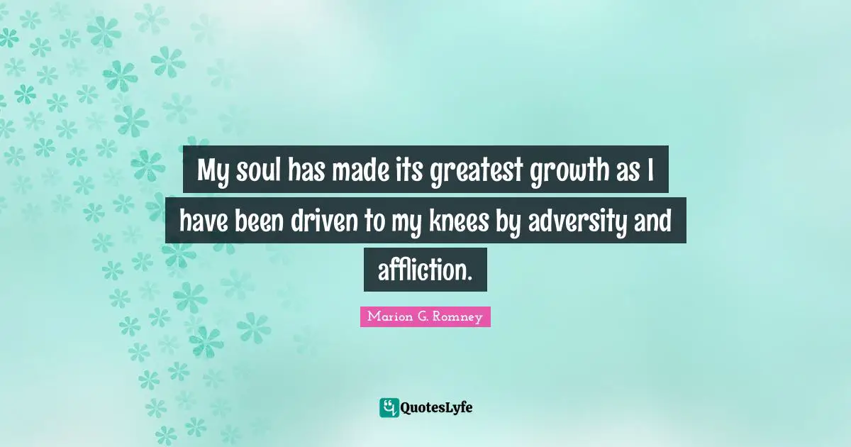 My soul has made its greatest growth as I have been driven to my knees by adversity and affliction.