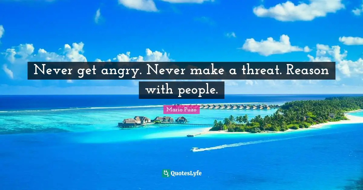 Never get angry. Never make a threat. Reason with people.
