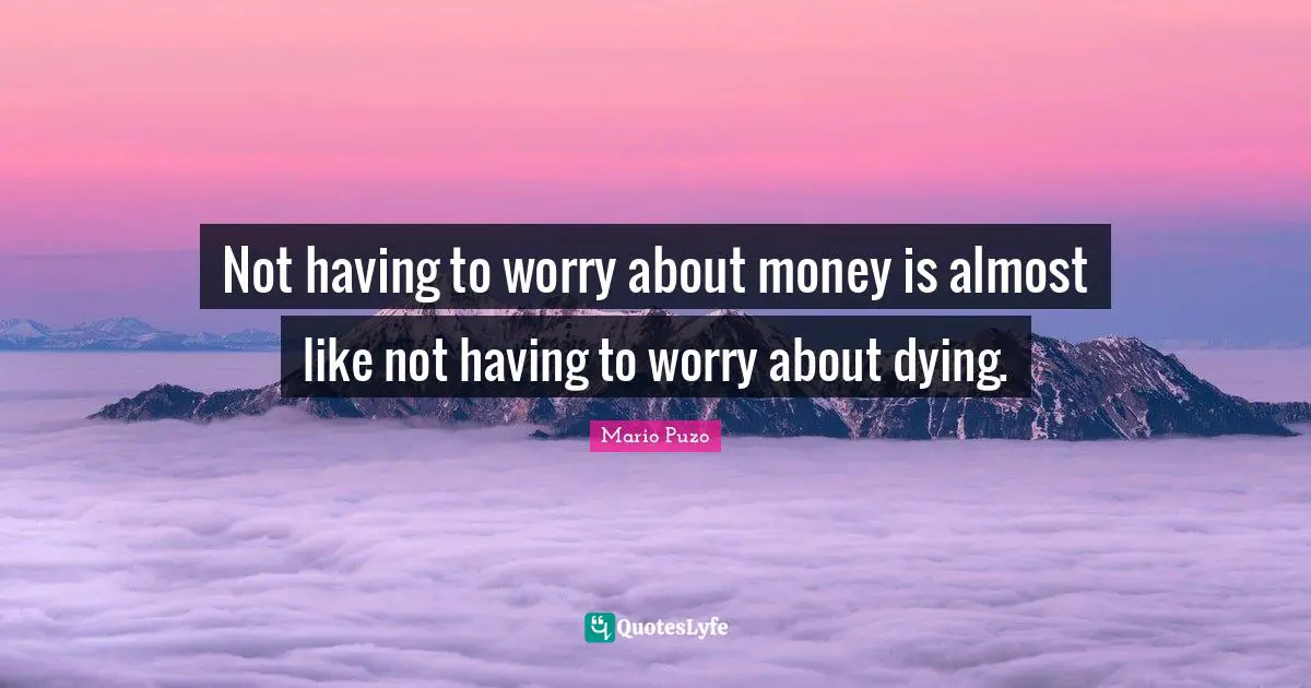 Not having to worry about money is almost like not having to worry about dying.