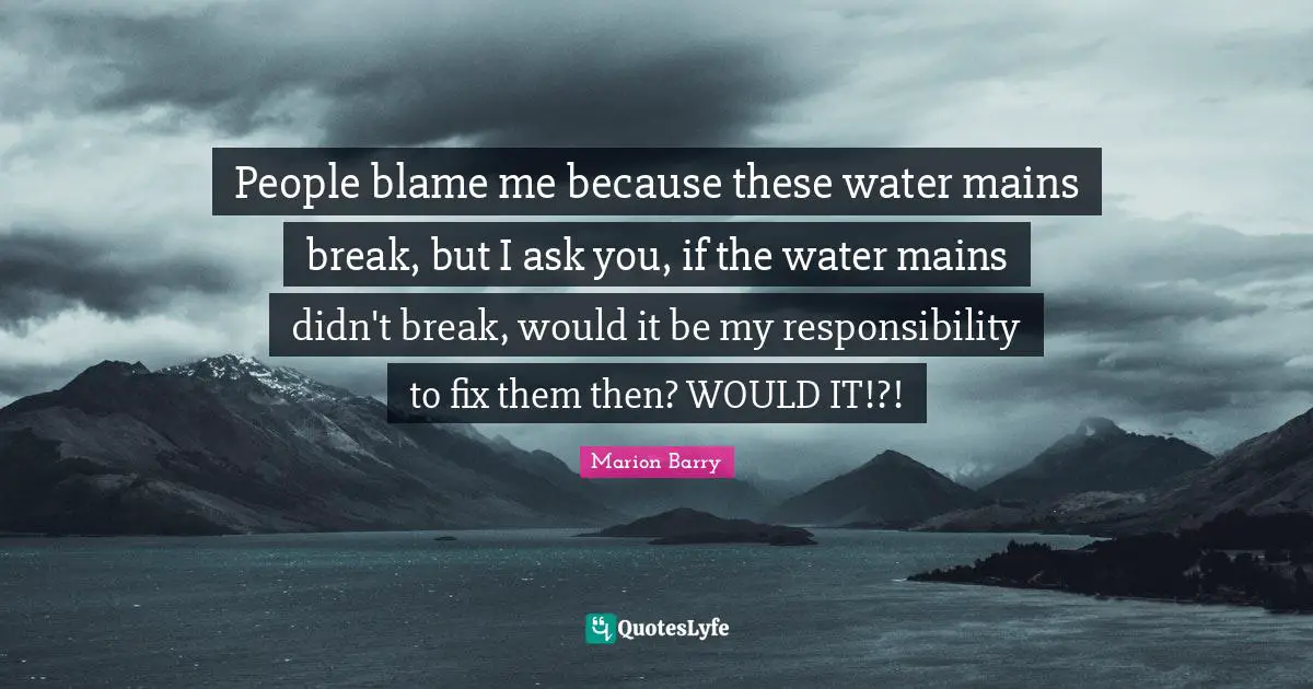 People blame me because these water mains break, but I ask you, if the water mains didn't break, would it be my responsibility to fix them then? WOULD IT!?!