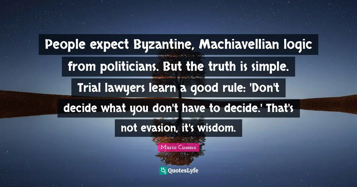 Mario Cuomo Quotes: "People expect Byzantine, Machiavellian logic from politicians. But the truth is simple. Trial lawyers learn a good rule: 'Don't decide what you don't have to decide.' That's not evasion, it's wisdom."