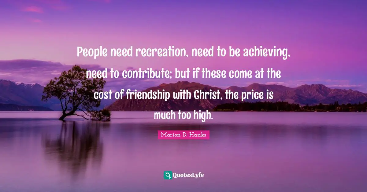 People need recreation, need to be achieving, need to contribute; but if these come at the cost of friendship with Christ, the price is much too high.