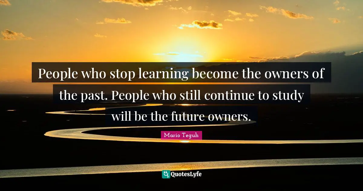 People who stop learning become the owners of the past. People who still continue to study will be the future owners.