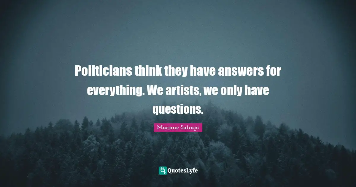 Politicians think they have answers for everything. We artists, we only have questions.