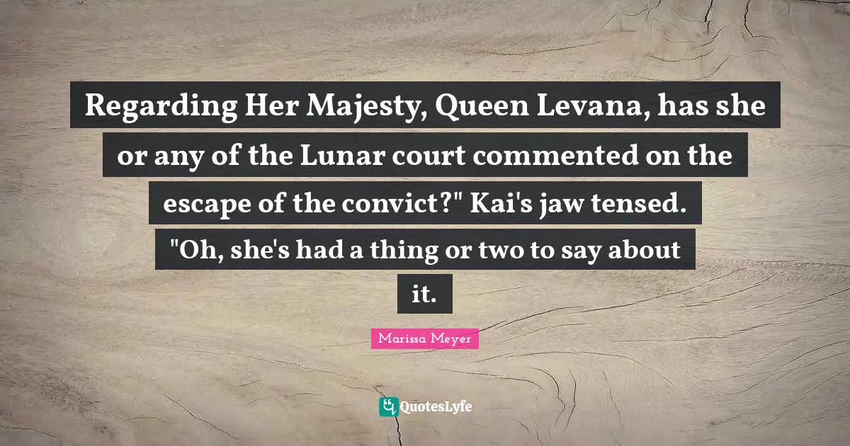 Regarding Her Majesty, Queen Levana, has she or any of the Lunar court commented on the escape of the convict?" Kai's jaw tensed. "Oh, she's had a thing or two to say about it.