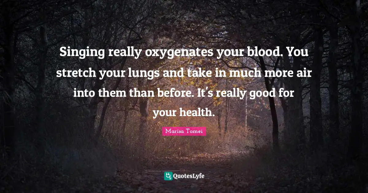Singing really oxygenates your blood. You stretch your lungs and take in much more air into them than before. It's really good for your health.