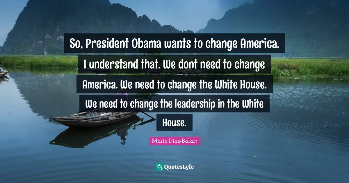 So, President Obama wants to change America. I understand that. We dont need to change America. We need to change the White House. We need to change the leadership in the White House.