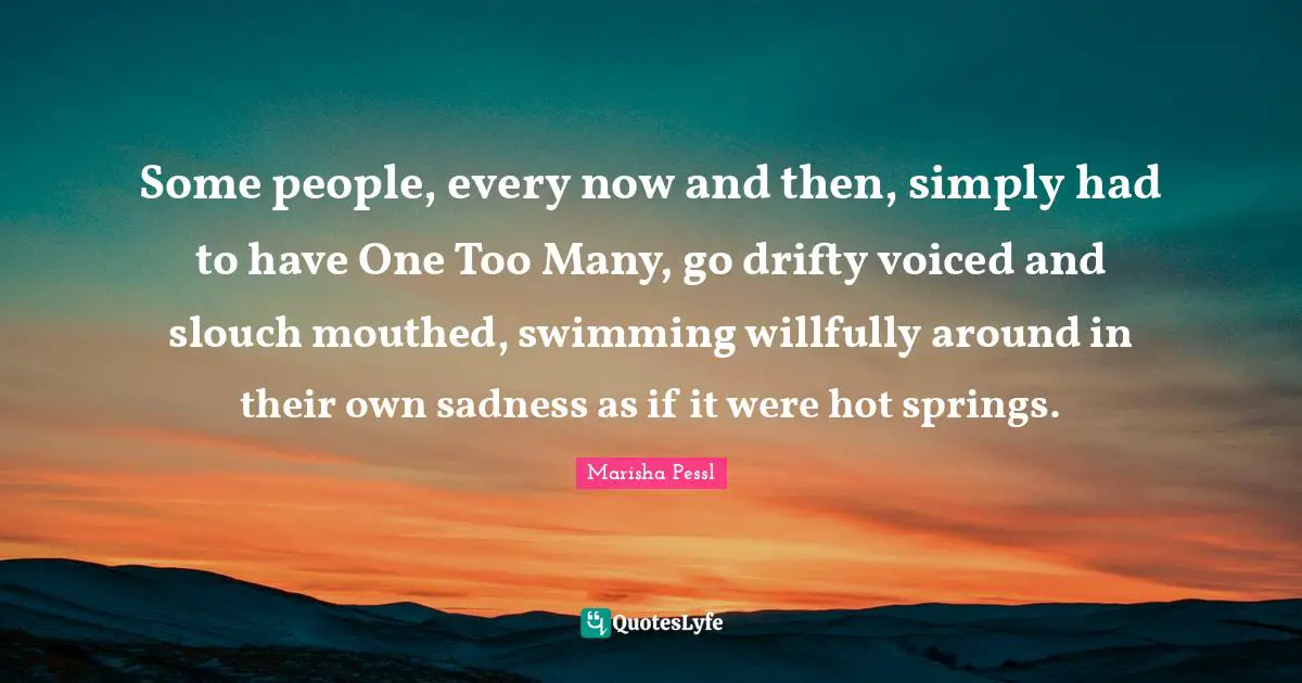Some people, every now and then, simply had to have One Too Many, go drifty voiced and slouch mouthed, swimming willfully around in their own sadness as if it were hot springs.