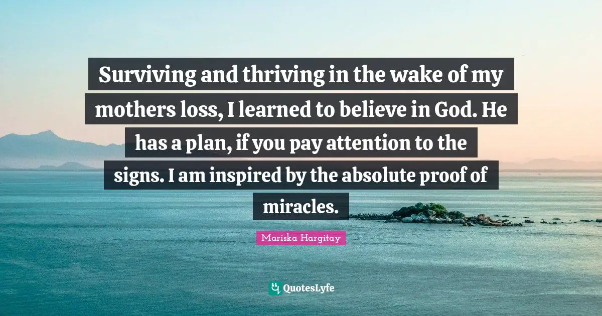 Mariska Hargitay Quotes: "Surviving and thriving in the wake of my mothers loss, I learned to believe in God. He has a plan, if you pay attention to the signs. I am inspired by the absolute proof of miracles."