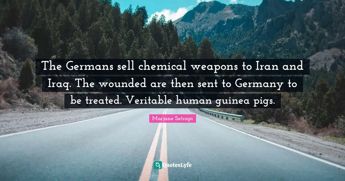 The Germans sell chemical weapons to Iran and Iraq. The wounded are then sent to Germany to be treated. Veritable human guinea pigs.
