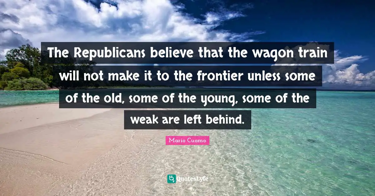 Mario Cuomo Quotes: "The Republicans believe that the wagon train will not make it to the frontier unless some of the old, some of the young, some of the weak are left behind."