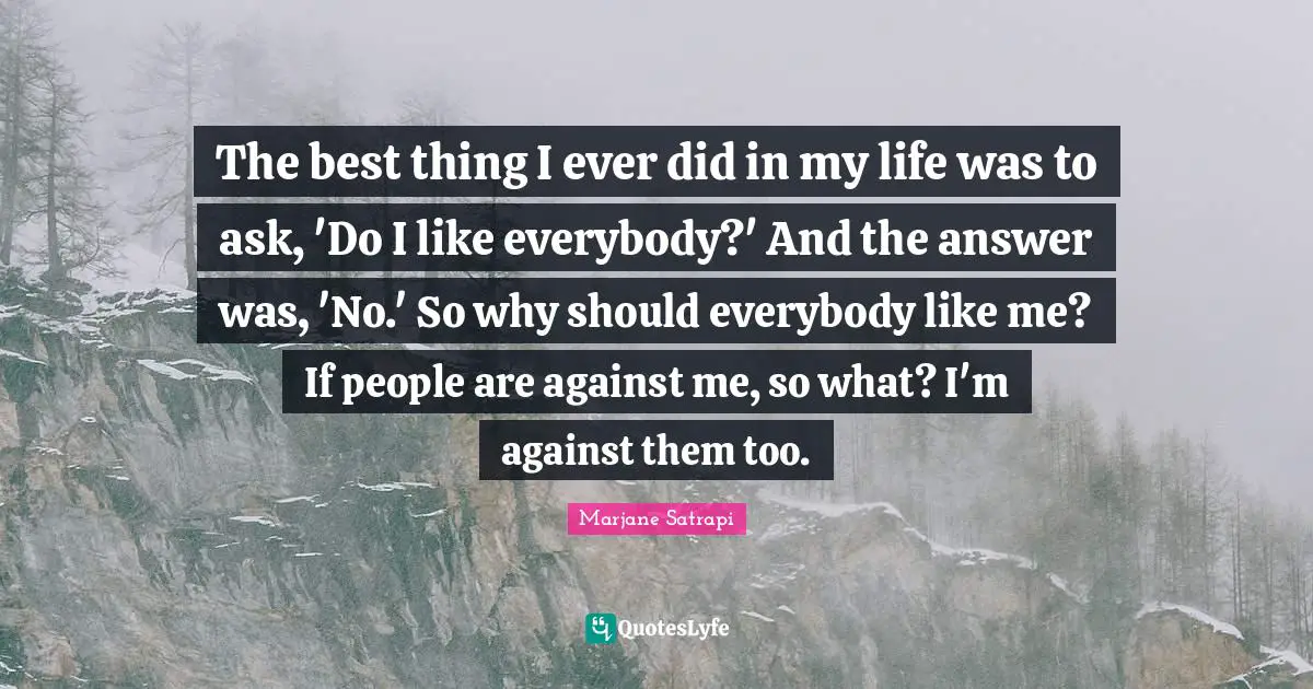 The best thing I ever did in my life was to ask, 'Do I like everybody?' And the answer was, 'No.' So why should everybody like me? If people are against me, so what? I'm against them too.