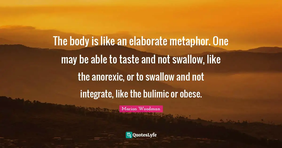 Marion Woodman Quotes: "The body is like an elaborate metaphor. One may be able to taste and not swallow, like the anorexic, or to swallow and not integrate, like the bulimic or obese."