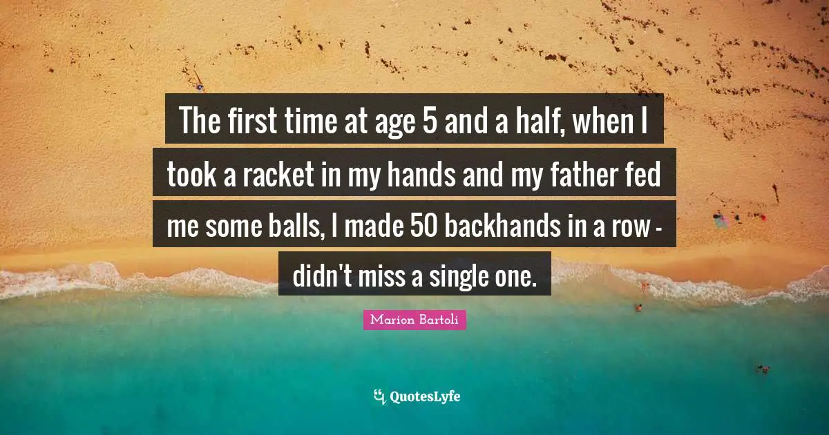The first time at age 5 and a half, when I took a racket in my hands and my father fed me some balls, I made 50 backhands in a row - didn't miss a single one.