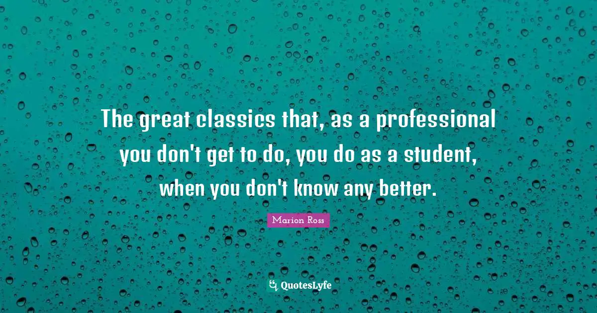 The great classics that, as a professional you don't get to do, you do as a student, when you don't know any better.