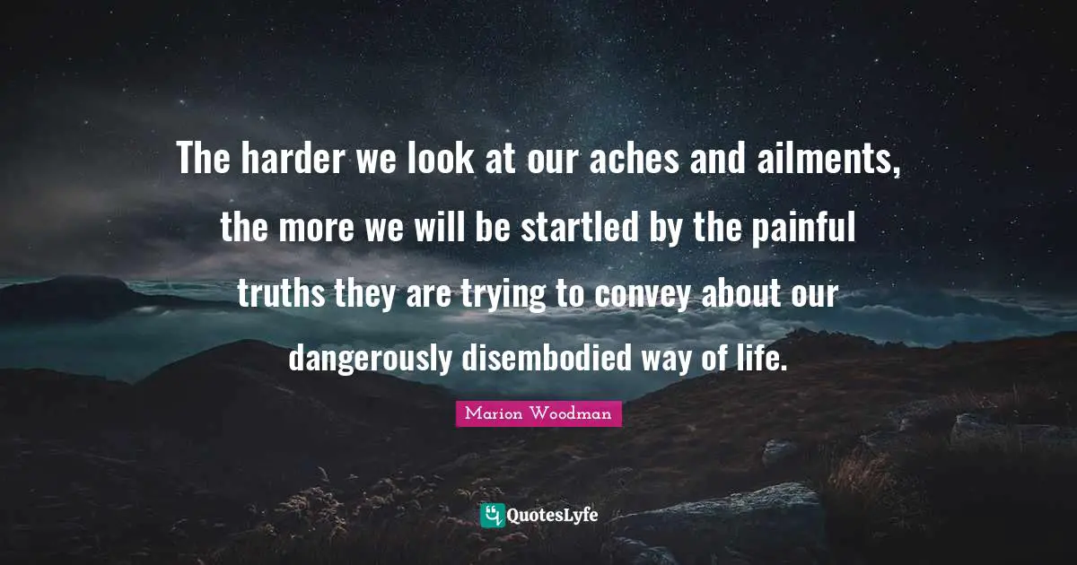 Marion Woodman Quotes: "The harder we look at our aches and ailments, the more we will be startled by the painful truths they are trying to convey about our dangerously disembodied way of life."
