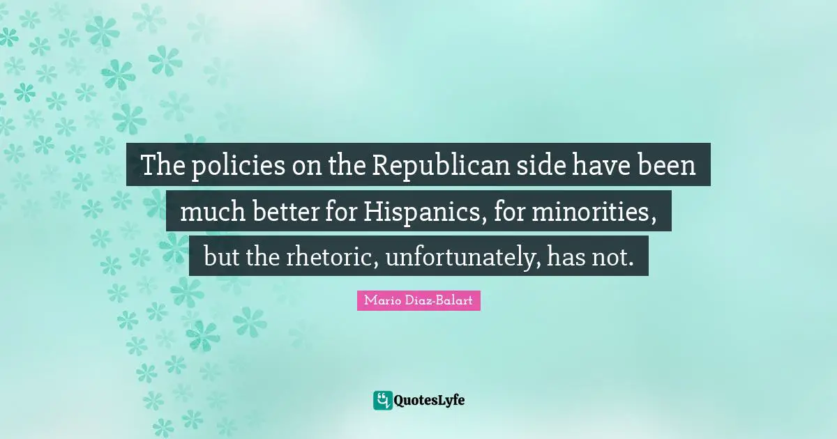 The policies on the Republican side have been much better for Hispanics, for minorities, but the rhetoric, unfortunately, has not.