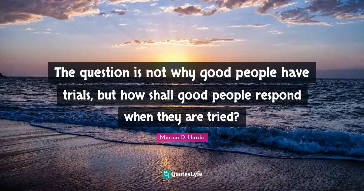 The question is not why good people have trials, but how shall good people respond when they are tried?