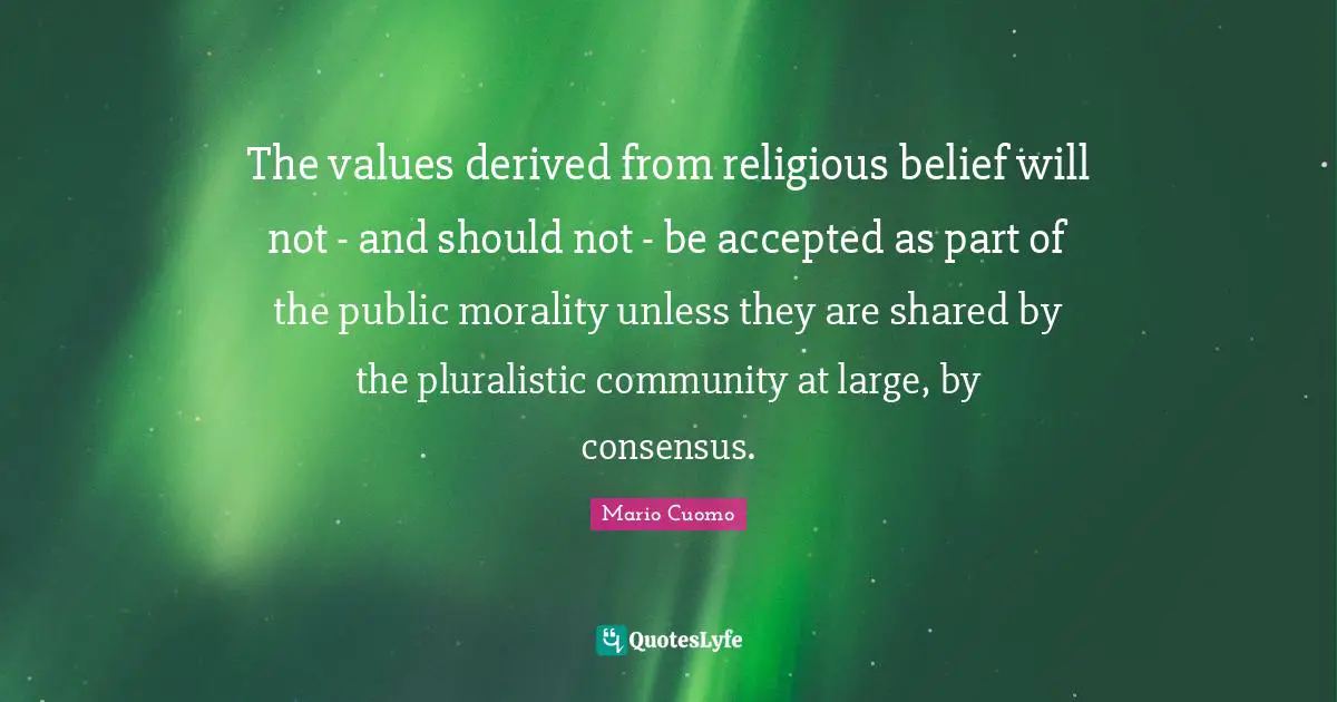 Mario Cuomo Quotes: "The values derived from religious belief will not - and should not - be accepted as part of the public morality unless they are shared by the pluralistic community at large, by consensus."