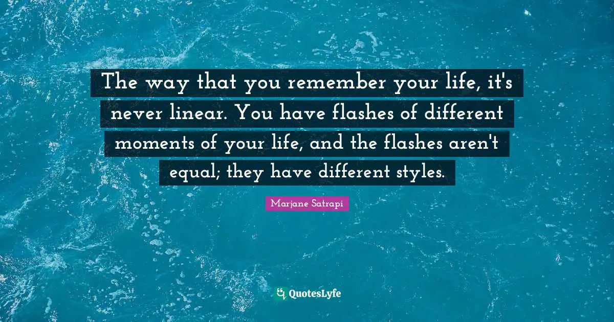 The way that you remember your life, it's never linear. You have flashes of different moments of your life, and the flashes aren't equal; they have different styles.