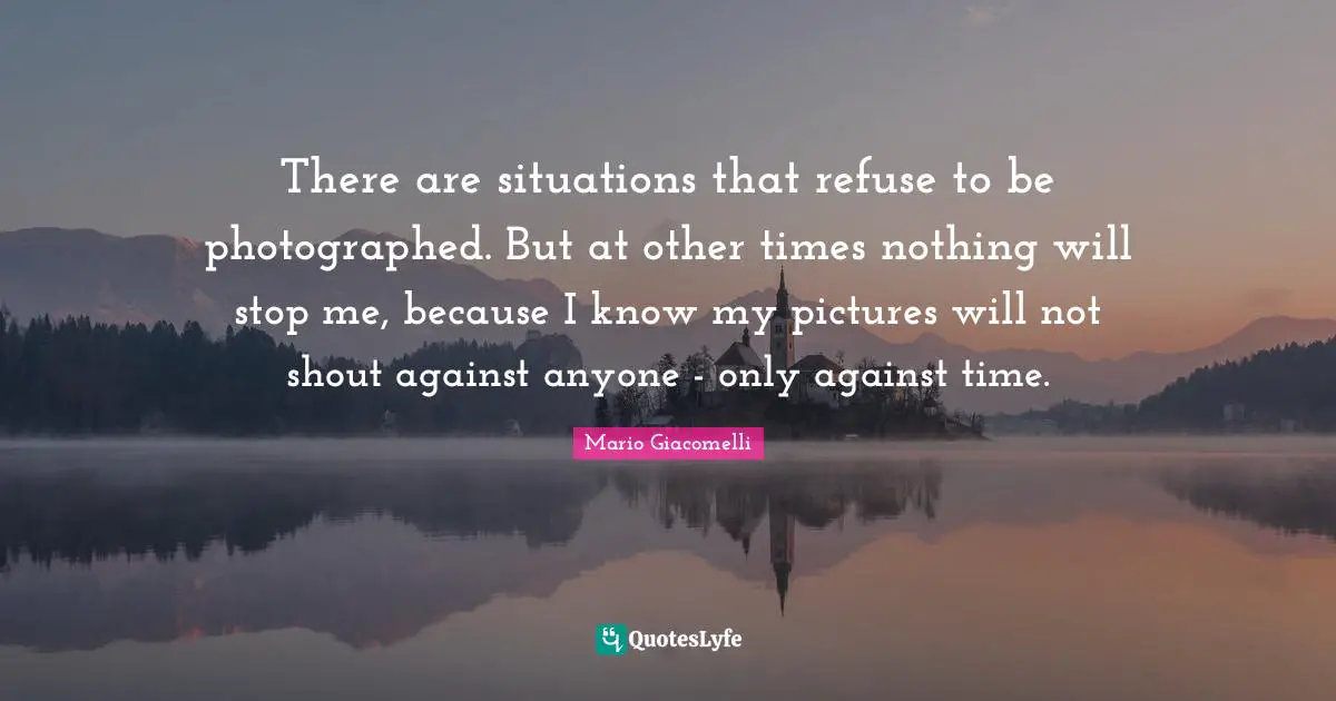 There are situations that refuse to be photographed. But at other times nothing will stop me, because I know my pictures will not shout against anyone - only against time.