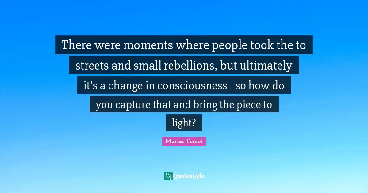 There were moments where people took the to streets and small rebellions, but ultimately it's a change in consciousness - so how do you capture that and bring the piece to light?