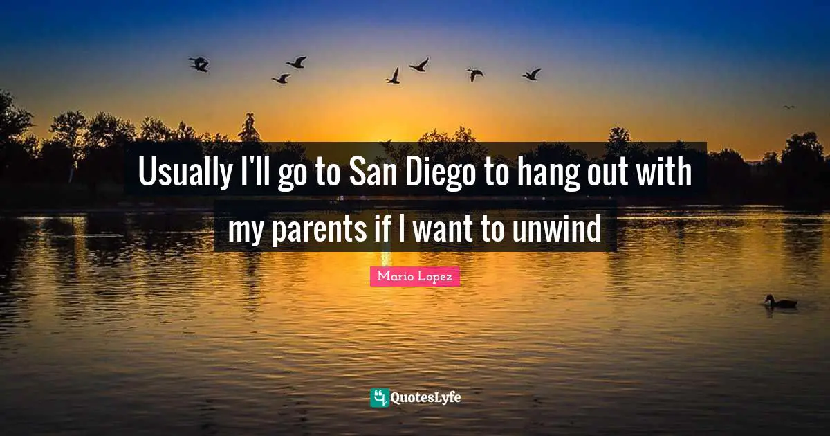 Usually I'll go to San Diego to hang out with my parents if I want to unwind