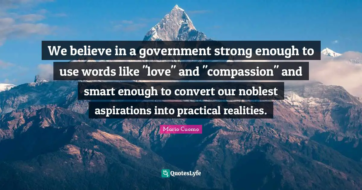Mario Cuomo Quotes: "We believe in a government strong enough to use words like "love" and "compassion" and smart enough to convert our noblest aspirations into practical realities."