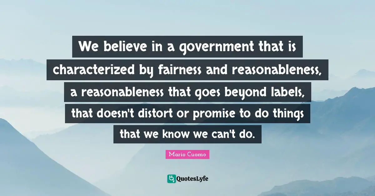 Mario Cuomo Quotes: "We believe in a government that is characterized by fairness and reasonableness, a reasonableness that goes beyond labels, that doesn't distort or promise to do things that we know we can't do."