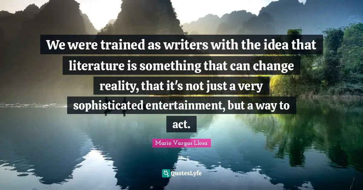 Mario Vargas Llosa Quotes: "We were trained as writers with the idea that literature is something that can change reality, that it's not just a very sophisticated entertainment, but a way to act."