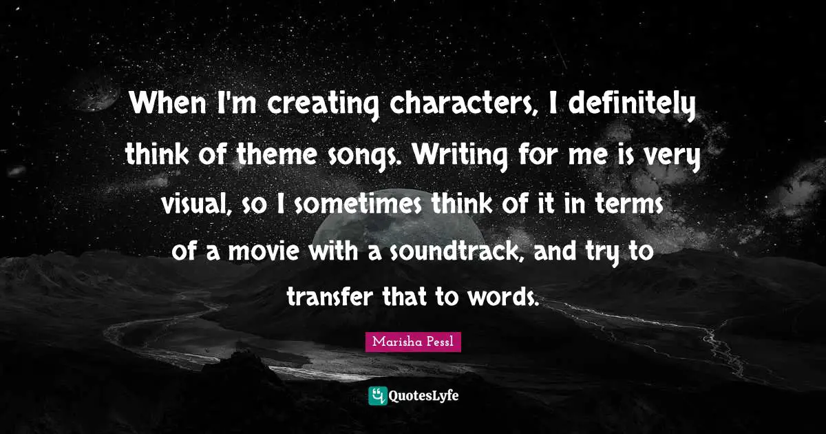 When I'm creating characters, I definitely think of theme songs. Writing for me is very visual, so I sometimes think of it in terms of a movie with a soundtrack, and try to transfer that to words.