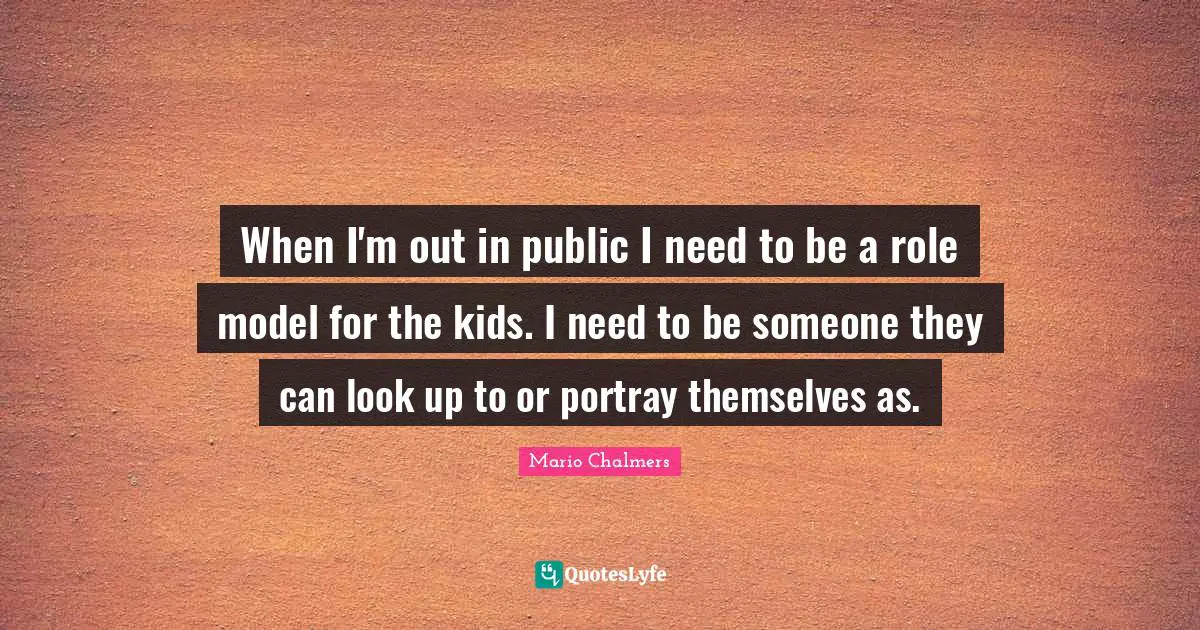 When I'm out in public I need to be a role model for the kids. I need to be someone they can look up to or portray themselves as.
