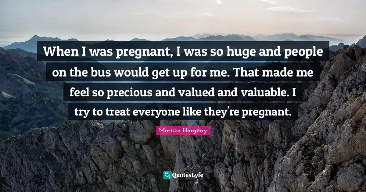 When I was pregnant, I was so huge and people on the bus would get up for me. That made me feel so precious and valued and valuable. I try to treat everyone like they're pregnant.