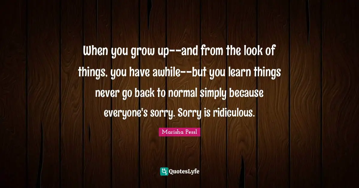 When you grow up--and from the look of things, you have awhile--but you learn things never go back to normal simply because everyone's sorry. Sorry is ridiculous.
